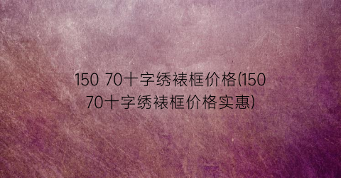 150 70十字绣裱框价格(15070十字绣裱框价格实惠)